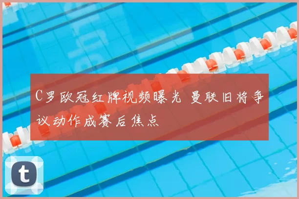 C罗欧冠红牌视频曝光 曼联旧将争议动作成赛后焦点