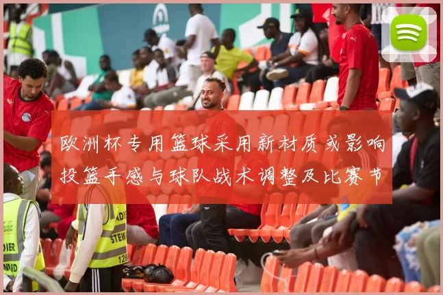 欧洲杯专用篮球采用新材质或影响投篮手感与球队战术调整及比赛节奏