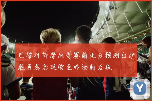 巴黎对阵摩纳哥赛前比分预测出炉胜负悬念延续至终场前后段