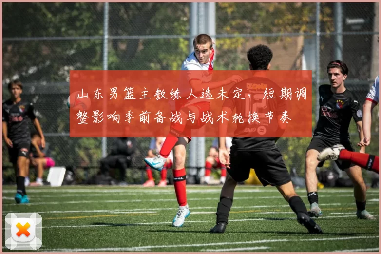 山东男篮主教练人选未定，短期调整影响季前备战与战术轮换节奏