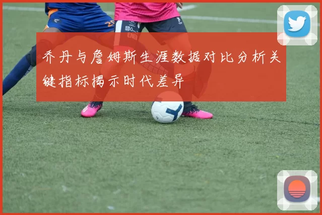 乔丹与詹姆斯生涯数据对比分析关键指标揭示时代差异
