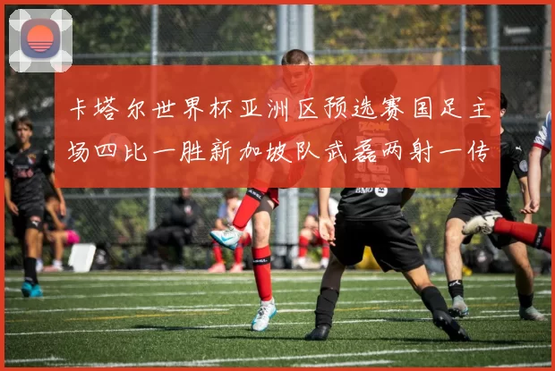 卡塔尔世界杯亚洲区预选赛国足主场四比一胜新加坡队武磊两射一传