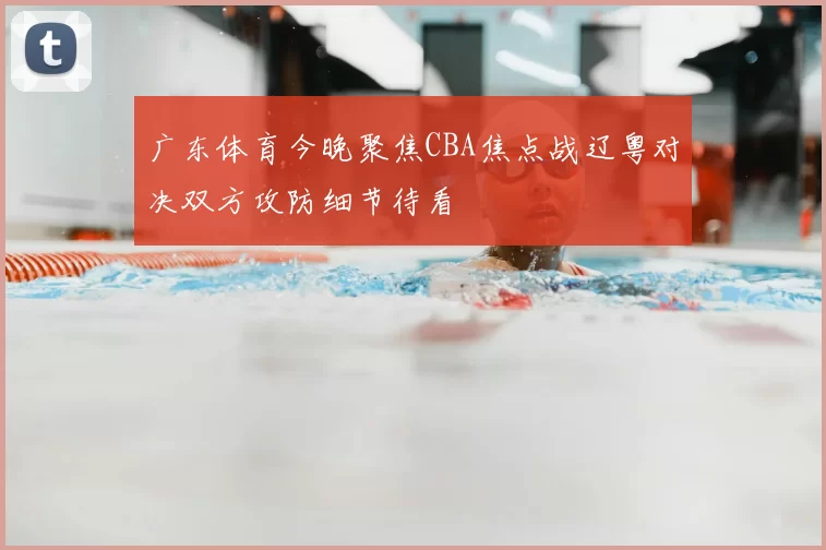 广东体育今晚聚焦CBA焦点战辽粤对决双方攻防细节待看