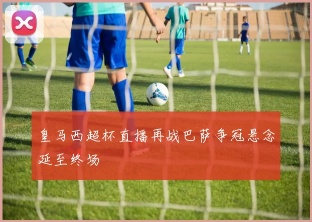 皇马西超杯直播再战巴萨争冠悬念延至终场