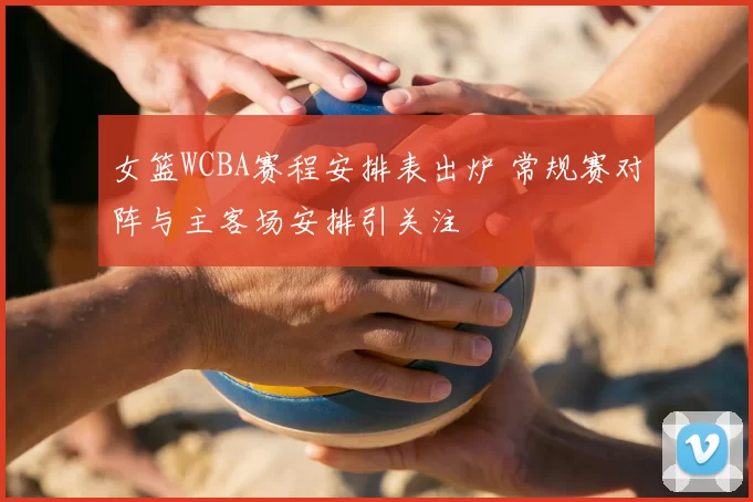 女篮WCBA赛程安排表出炉 常规赛对阵与主客场安排引关注