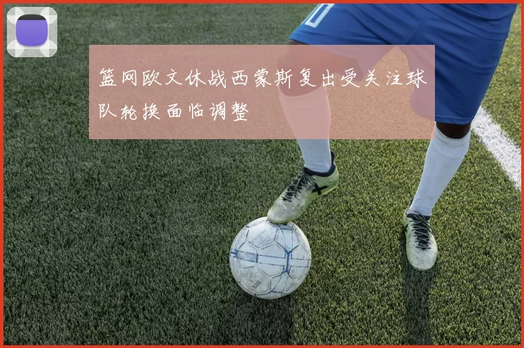 篮网欧文休战西蒙斯复出受关注球队轮换面临调整