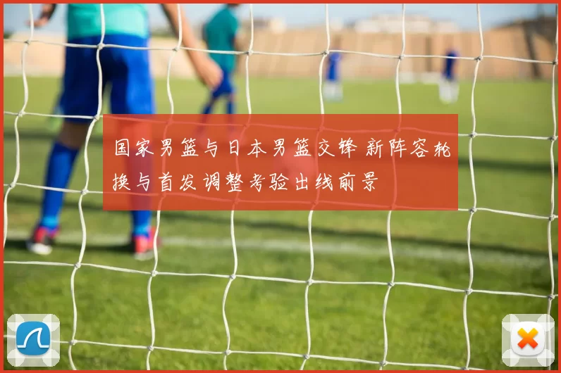 国家男篮与日本男篮交锋 新阵容轮换与首发调整考验出线前景