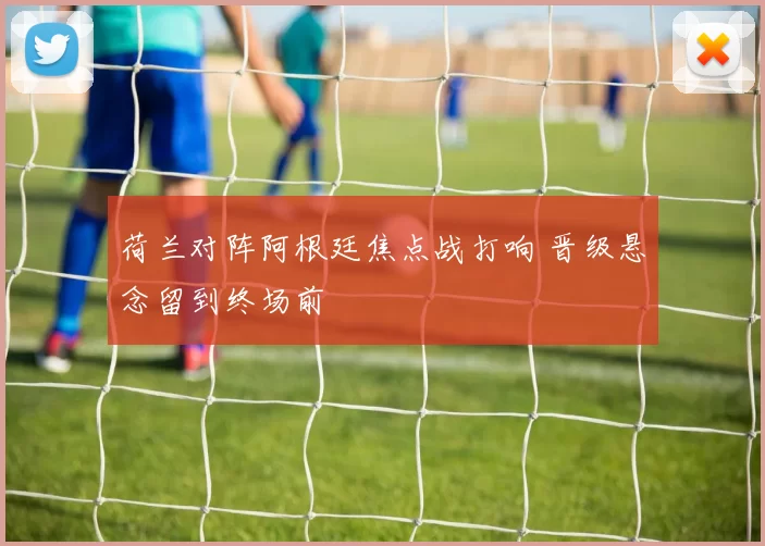 荷兰对阵阿根廷焦点战打响 晋级悬念留到终场前