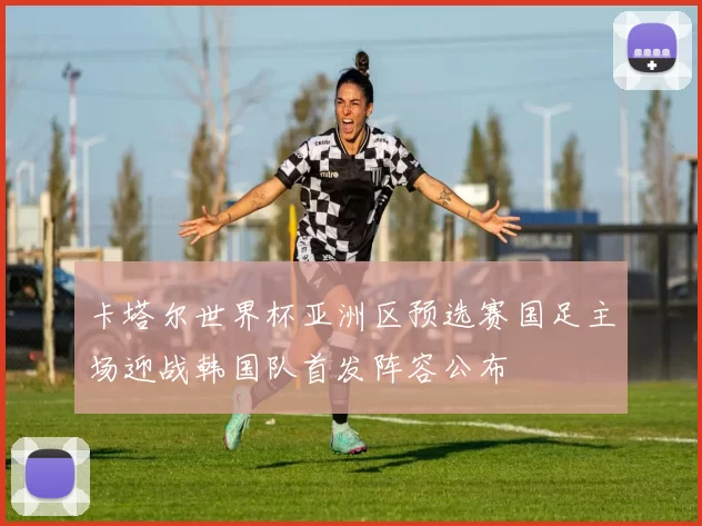 卡塔尔世界杯亚洲区预选赛国足主场迎战韩国队首发阵容公布
