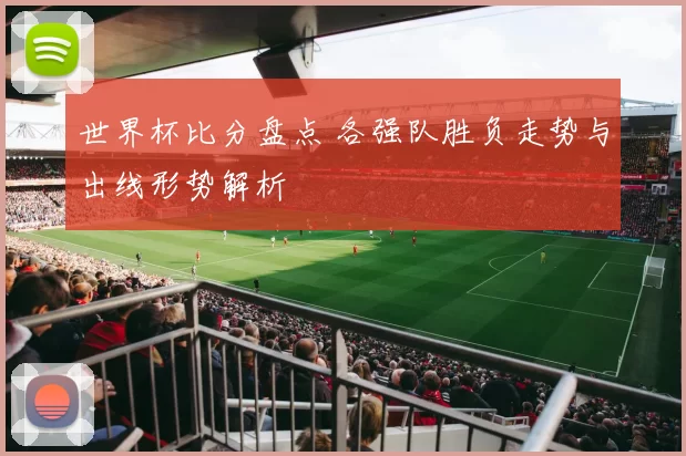 世界杯比分盘点 各强队胜负走势与出线形势解析