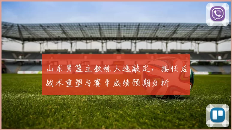 山东男篮主教练人选敲定,接任后战术重塑与赛季成绩预期分析