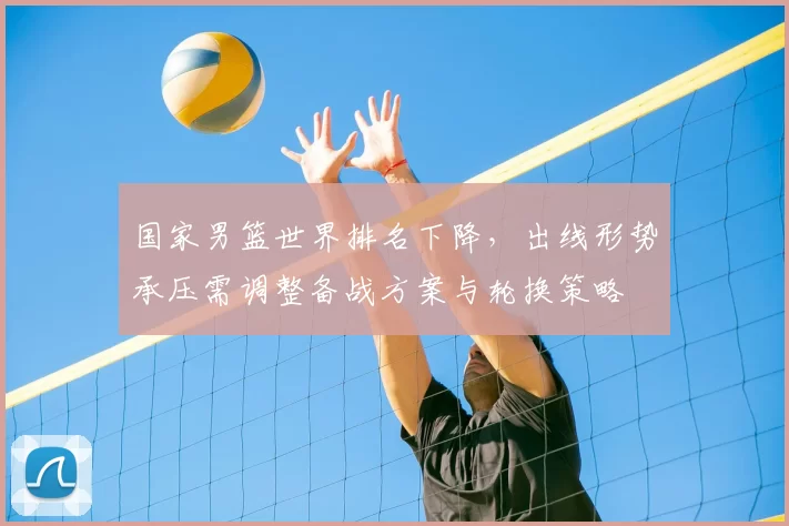 国家男篮世界排名下降，出线形势承压需调整备战方案与轮换策略