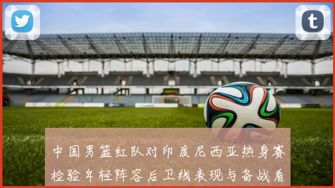 中国男篮红队对印度尼西亚热身赛检验年轻阵容后卫线表现与备战看点