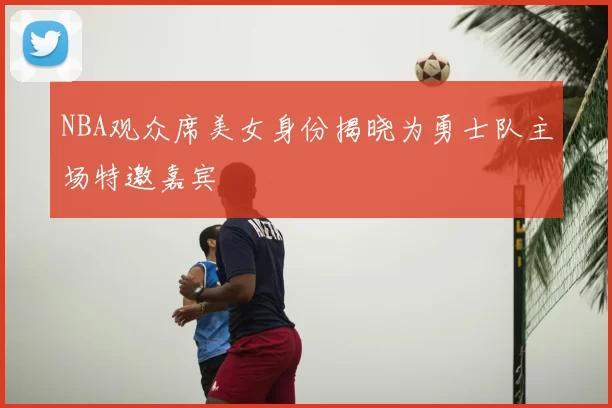 NBA观众席美女身份揭晓为勇士队主场特邀嘉宾