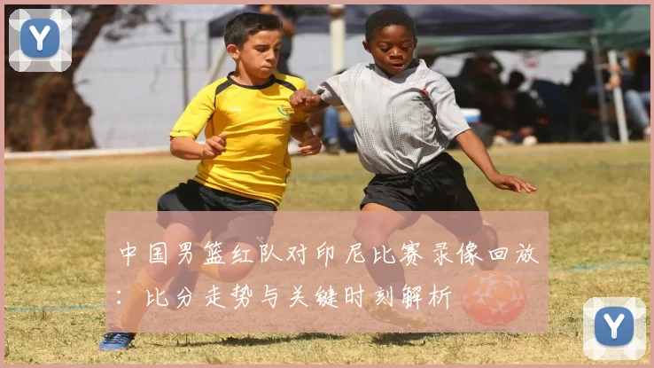 中国男篮红队对印尼比赛录像回放:比分走势与关键时刻解析