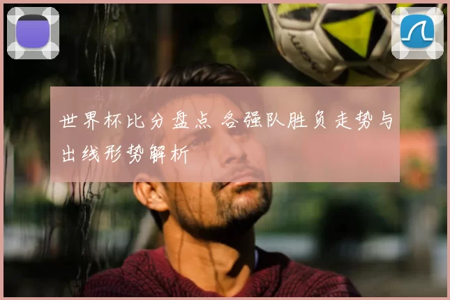 世界杯比分盘点 各强队胜负走势与出线形势解析