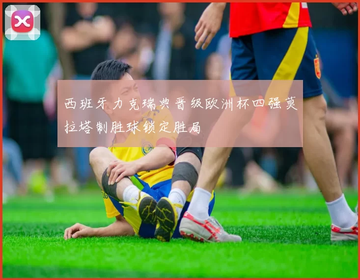 西班牙力克瑞典晋级欧洲杯四强莫拉塔制胜球锁定胜局