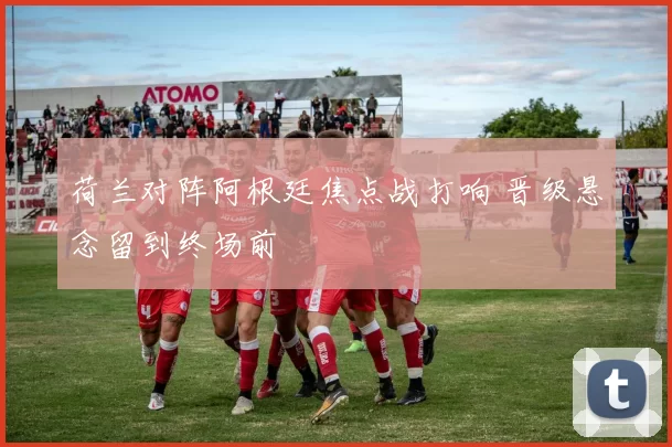 荷兰对阵阿根廷焦点战打响 晋级悬念留到终场前