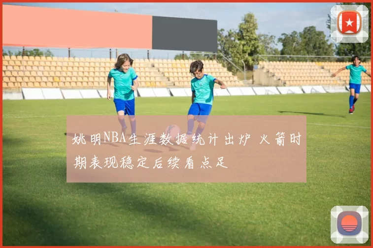 姚明NBA生涯数据统计出炉 火箭时期表现稳定后续看点足
