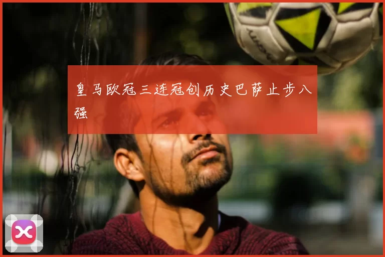 皇马欧冠三连冠创历史巴萨止步八强