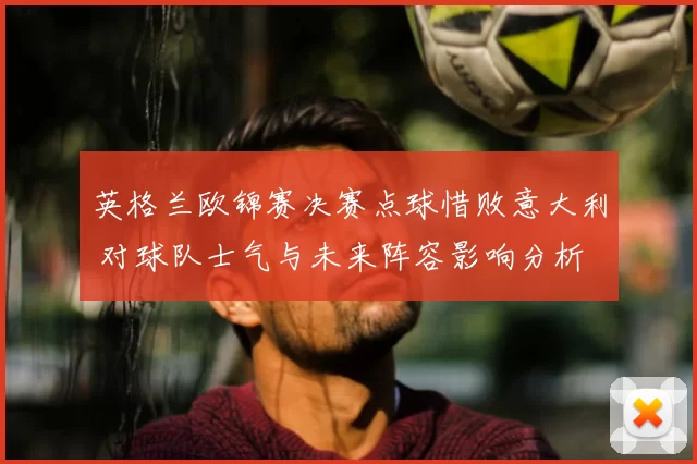 英格兰欧锦赛决赛点球惜败意大利 对球队士气与未来阵容影响分析