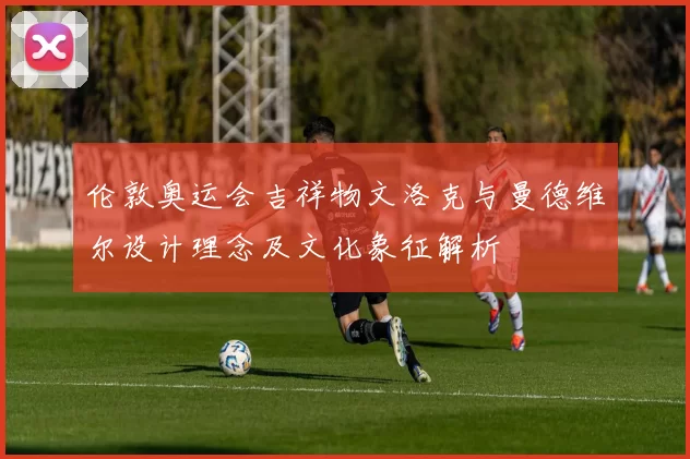 伦敦奥运会吉祥物文洛克与曼德维尔设计理念及文化象征解析