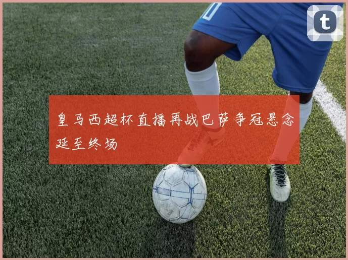 皇马西超杯直播再战巴萨争冠悬念延至终场