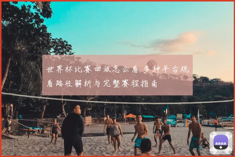 世界杯比赛回放怎么看 多种平台观看路径解析与完整赛程指南