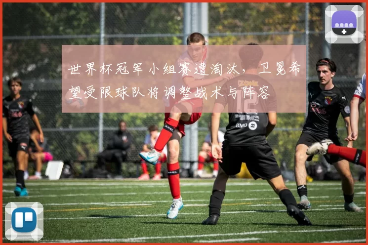 世界杯冠军小组赛遭淘汰,卫冕希望受限球队将调整战术与阵容