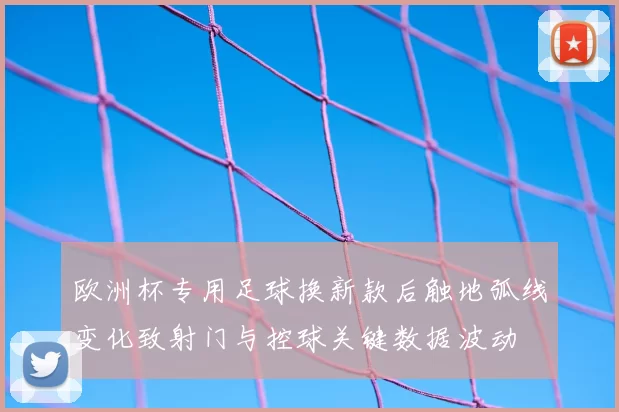 欧洲杯专用足球换新款后触地弧线变化致射门与控球关键数据波动