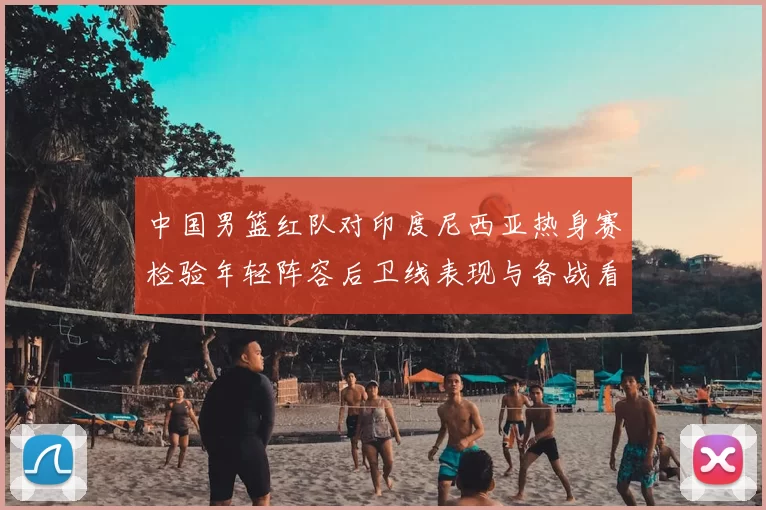 中国男篮红队对印度尼西亚热身赛检验年轻阵容后卫线表现与备战看点