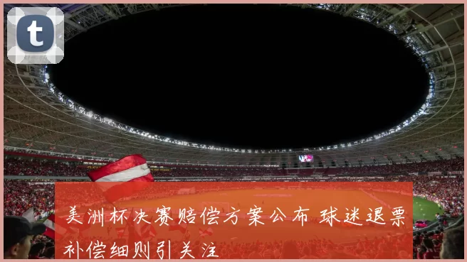 美洲杯决赛赔偿方案公布 球迷退票补偿细则引关注