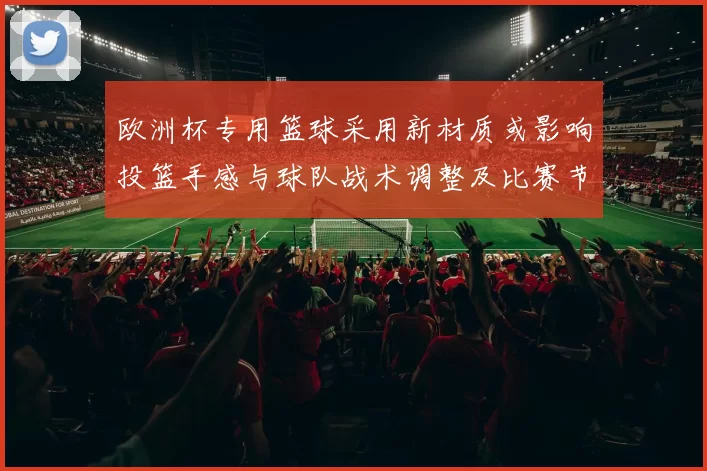 欧洲杯专用篮球采用新材质或影响投篮手感与球队战术调整及比赛节奏