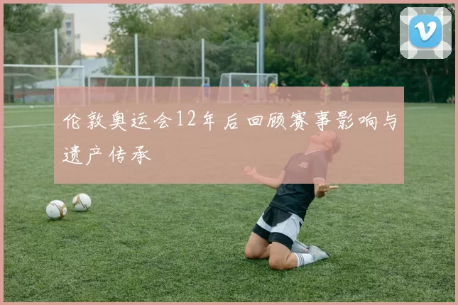 伦敦奥运会12年后回顾赛事影响与遗产传承