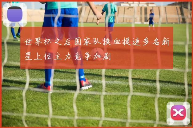 世界杯之后国家队换血提速多名新星上位主力竞争加剧