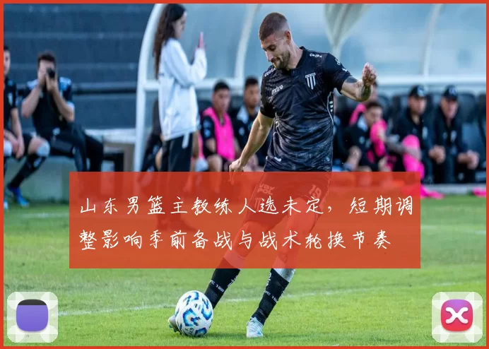 山东男篮主教练人选未定，短期调整影响季前备战与战术轮换节奏