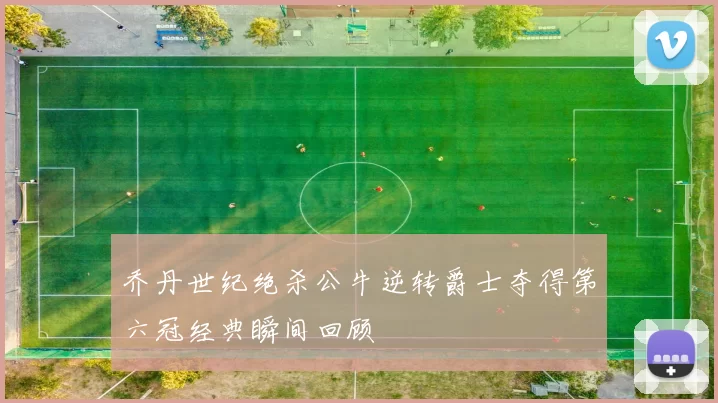 乔丹世纪绝杀公牛逆转爵士夺得第六冠经典瞬间回顾